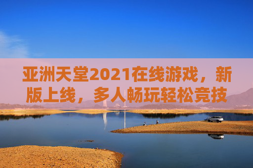 亚洲天堂2021在线游戏，新版上线，多人畅玩轻松竞技交友新体验，亚洲天堂2021新版上线，多人畅玩轻松竞技交友新体验