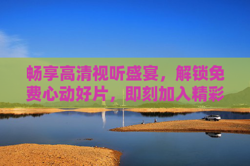 畅享高清视听盛宴,解锁免费心动好片,即刻加入精彩世界!免费心动好片,畅享高清视听盛宴 畅享高清视听盛宴,解锁免费心动好片,即刻加入精彩世界!免费心动好片,畅享高清视听盛宴
