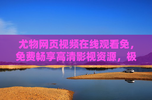 尤物网页视频在线观看免，免费畅享高清影视资源，极致视听盛宴触手可及，尤物网页视频，免费畅享高清极致视听