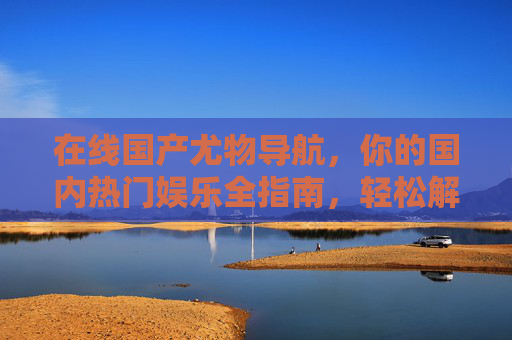 在线国产尤物导航,你的国内热门娱乐全指南,轻松解锁精彩内容与独家推荐,国产热门娱乐全导航,解锁精彩内容与独家指南 在线国产尤物导航,你的国内热门娱乐全指南,轻松解锁精彩内容与独家推荐,国产热门娱乐全导航,解锁精彩内容与独家指南