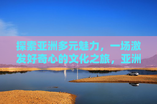 探索亚洲多元魅力,一场激发好奇心的文化之旅,亚洲多元文化之旅,好奇心的探索 探索亚洲多元魅力,一场激发好奇心的文化之旅,亚洲多元文化之旅,好奇心的探索