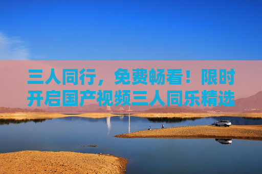 三人同行,免费畅看!限时开启国产视频三人同乐精选盛宴,三人同行同乐!限时免费畅看国产视频精选盛宴 三人同行,免费畅看!限时开启国产视频三人同乐精选盛宴,三人同行同乐!限时免费畅看国产视频精选盛宴