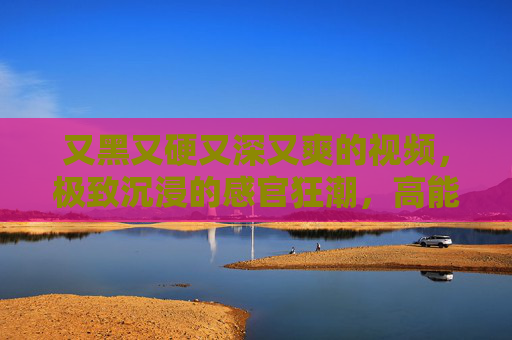又黑又硬又深又爽的视频,极致沉浸的感官狂潮,高能视听点燃你的肾上腺素!硬核深潜,感官狂潮的极致沉浸 又黑又硬又深又爽的视频,极致沉浸的感官狂潮,高能视听点燃你的肾上腺素!硬核深潜,感官狂潮的极致沉浸