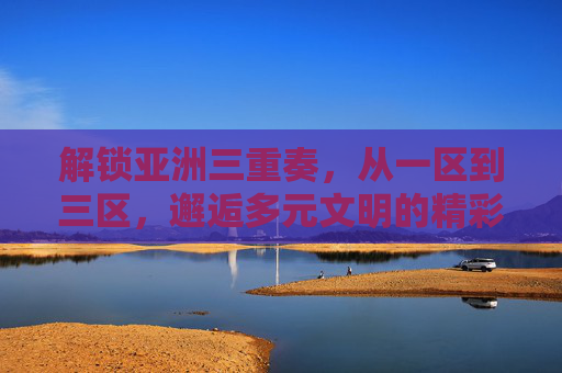解锁亚洲三重奏,从一区到三区,邂逅多元文明的精彩交响,亚洲三重奏,多元文明的精彩交响 解锁亚洲三重奏,从一区到三区,邂逅多元文明的精彩交响,亚洲三重奏,多元文明的精彩交响