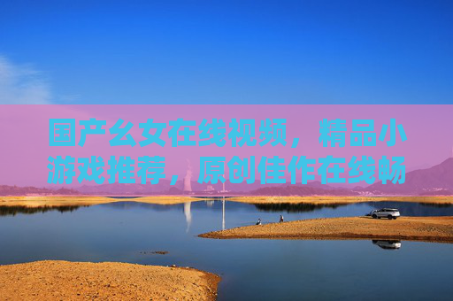 国产幺女在线视频,精品小游戏推荐,原创佳作在线畅玩超便捷,国产幺女原创,视频小游戏在线畅玩超便捷 国产幺女在线视频,精品小游戏推荐,原创佳作在线畅玩超便捷,国产幺女原创,视频小游戏在线畅玩超便捷