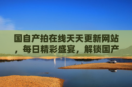 国自产拍在线天天更新网站，每日精彩盛宴，解锁国产影视新体验