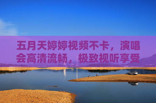 五月天婷婷视频不卡，演唱会高清流畅，极致视听享受无延迟直播体验，五月天演唱会高清流畅直播 极致视听无延迟享受