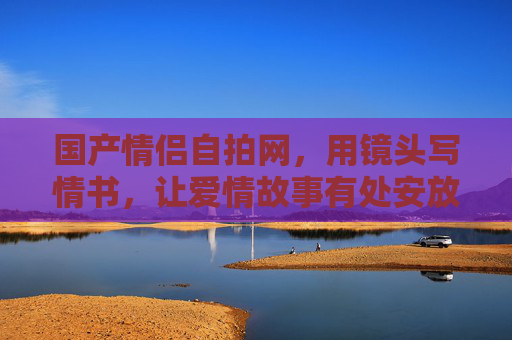 国产情侣自拍网,用镜头写情书,让爱情故事有处安放,用镜头写情书,让爱情故事有处安放 国产情侣自拍网,用镜头写情书,让爱情故事有处安放,用镜头写情书,让爱情故事有处安放