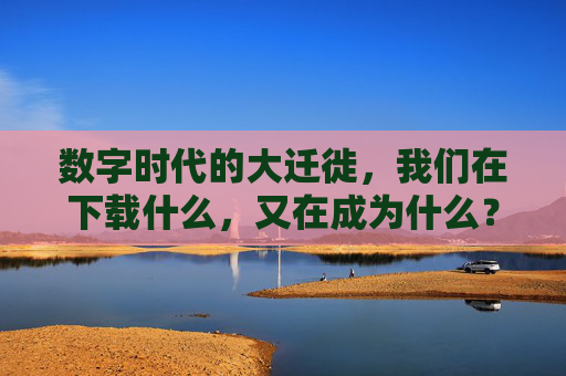 数字时代的大迁徙，我们在下载什么，又在成为什么？数字时代的大迁徙，下载与成为的追问