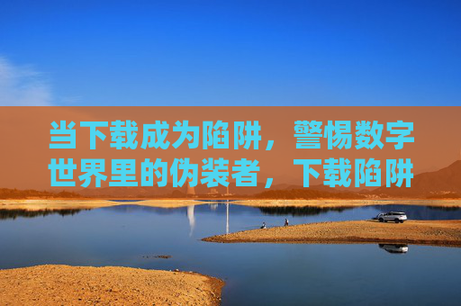 当下载成为陷阱，警惕数字世界里的伪装者，下载陷阱，数字世界的伪装者