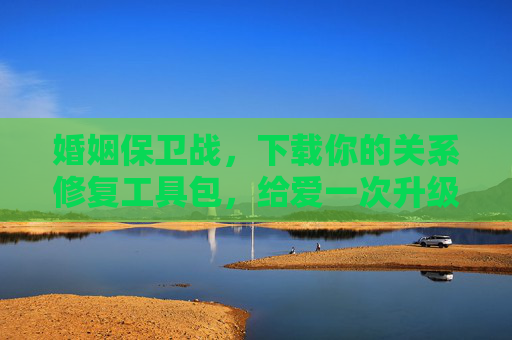 婚姻保卫战，下载你的关系修复工具包，给爱一次升级更新，婚姻保卫战，修复工具包，爱升级更新