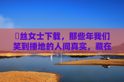 屌丝女士下载,那些年我们笑到捶地的人间真实,藏在下载键里的解压密码,屌丝女士下载,笑到捶地的人间真实解压密码 屌丝女士下载,那些年我们笑到捶地的人间真实,藏在下载键里的解压密码,屌丝女士下载,笑到捶地的人间真实解压密码