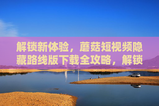 解锁新体验,蘑菇短视频隐藏路线版下载全攻略,解锁新体验,蘑菇短视频隐藏路线版下载全攻略 解锁新体验,蘑菇短视频隐藏路线版下载全攻略,解锁新体验,蘑菇短视频隐藏路线版下载全攻略