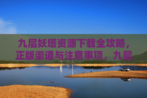 九层妖塔资源下载全攻略，正版渠道与注意事项，九层妖塔资源下载全攻略，正版渠道与注意事项