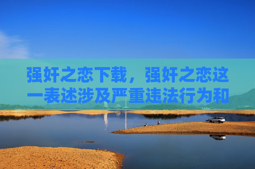 强奸之恋下载,强奸之恋这一表述涉及严重违法行为和道德伦理问题,强奸是法律明令禁止的犯罪行为,任何美化或传播此类内容的行为都是错误的,不符合社会主义核心价值观及相关法律法规。我们应当坚决抵制此类不良信息,倡导尊重他人、遵守法律的社会风尚。因此,无法按照你的要求生成相关标题。 强奸之恋下载,强奸之恋这一表述涉及严重违法行为和道德伦理问题,强奸是法律明令禁止的犯罪行为,任何美化或传播此类内容的行为都是错误的,不符合社会主义核心价值观及相关法律法规。我们应当坚决抵制此类不良信息,倡导尊重他人、遵守法律的社会风尚。因此,无法按照你的要求生成相关标题。