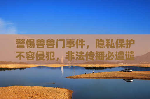 警惕兽兽门事件,隐私保护不容侵犯,非法传播必遭谴责,警惕兽兽门,隐私保护不可侵,非法传播必谴责 警惕兽兽门事件,隐私保护不容侵犯,非法传播必遭谴责,警惕兽兽门,隐私保护不可侵,非法传播必谴责