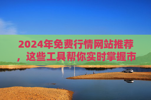 2024年免费行情网站推荐，这些工具帮你实时掌握市场动态，2024年免费行情网站推荐，实时掌握市场动态的工具