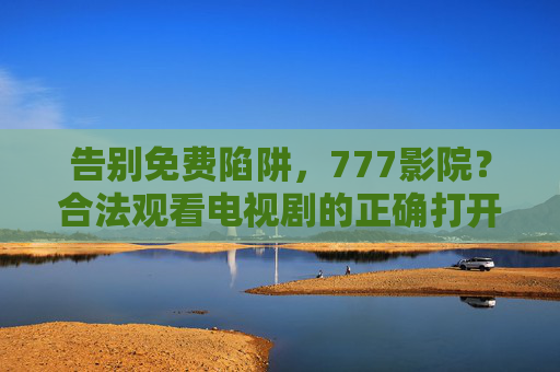 告别免费陷阱,777影院?合法观看电视剧的正确打开方式,告别免费陷阱,合法观看电视剧的正确打开方式 告别免费陷阱,777影院?合法观看电视剧的正确打开方式,告别免费陷阱,合法观看电视剧的正确打开方式