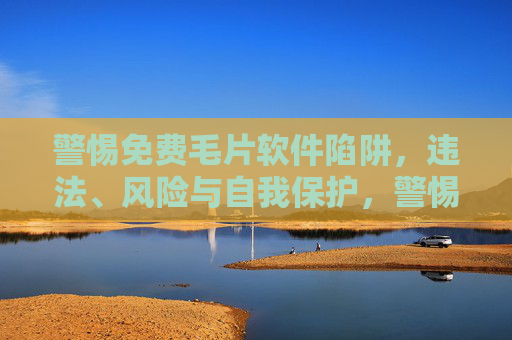 警惕免费毛片软件陷阱，违法、风险与自我保护，警惕免费毛片软件陷阱，违法、风险与自我保护