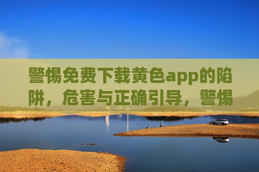 警惕免费下载黄色app的陷阱，危害与正确引导，警惕免费下载黄色app陷阱，危害与正确引导