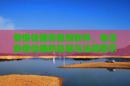 警惕快猫黄视频软件，非法色情传播的陷阱与法律警示，警惕快猫黄视频软件，非法色情传播的陷阱与法律警示