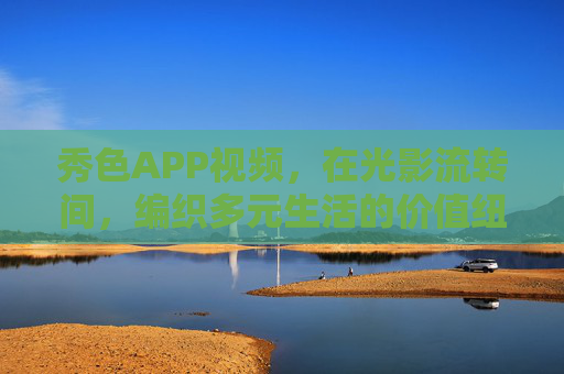 秀色APP视频,在光影流转间,编织多元生活的价值纽带,秀色光影,编织多元生活的价值纽带 秀色APP视频,在光影流转间,编织多元生活的价值纽带,秀色光影,编织多元生活的价值纽带