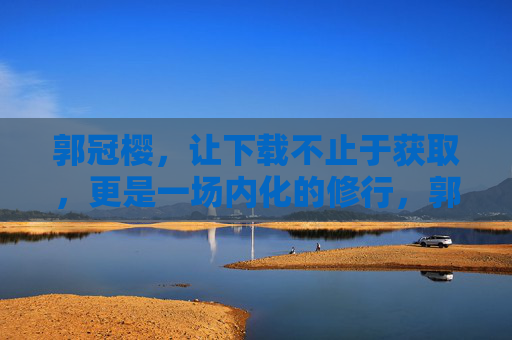 郭冠樱,让下载不止于获取,更是一场内化的修行,郭冠樱,下载的内化修行 郭冠樱,让下载不止于获取,更是一场内化的修行,郭冠樱,下载的内化修行
