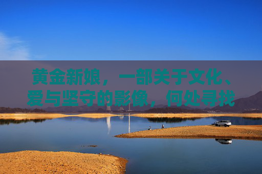 黄金新娘,一部关于文化、爱与坚守的影像,何处寻找合法观看?黄金新娘,文化、爱与坚守的影像 黄金新娘,一部关于文化、爱与坚守的影像,何处寻找合法观看?黄金新娘,文化、爱与坚守的影像