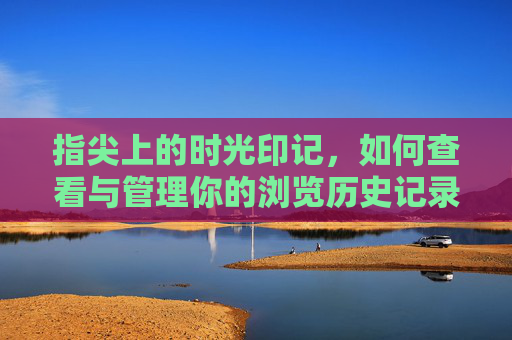 指尖上的时光印记,如何查看与管理你的浏览历史记录,指尖时光印记,浏览历史查看与管理指南 指尖上的时光印记,如何查看与管理你的浏览历史记录,指尖时光印记,浏览历史查看与管理指南