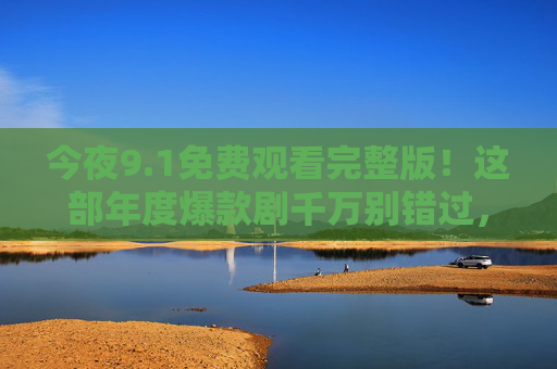 今夜9.1免费观看完整版!这部年度爆款剧千万别错过,错过等一年!今夜9.1免费看年度爆款完整版!错过等一年! 今夜9.1免费观看完整版!这部年度爆款剧千万别错过,错过等一年!今夜9.1免费看年度爆款完整版!错过等一年!
