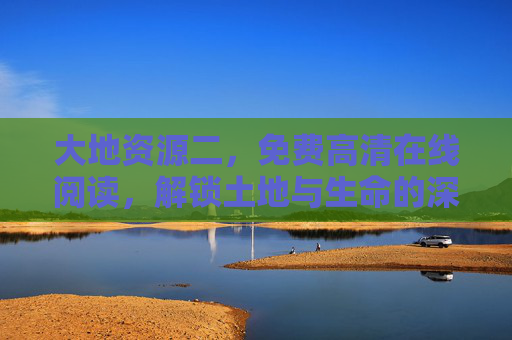 大地资源二,免费高清在线阅读,解锁土地与生命的深度叙事,大地资源二,免费高清在线阅读,解锁土地与生命的深度叙事 大地资源二,免费高清在线阅读,解锁土地与生命的深度叙事,大地资源二,免费高清在线阅读,解锁土地与生命的深度叙事