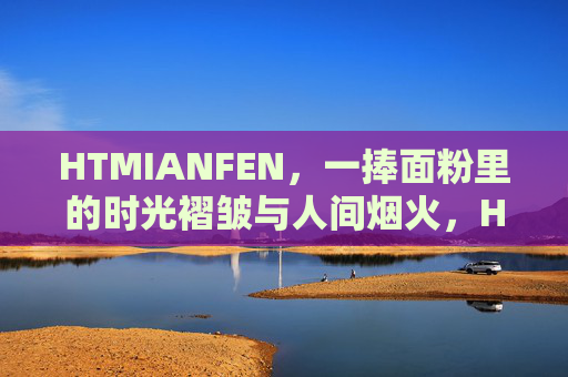 HTMIANFEN,一捧面粉里的时光褶皱与人间烟火,HTMIANFEN,一捧面粉里的时光褶皱与人间烟火 HTMIANFEN,一捧面粉里的时光褶皱与人间烟火,HTMIANFEN,一捧面粉里的时光褶皱与人间烟火