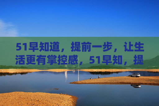 51早知道,提前一步,让生活更有掌控感,51早知,提前一步,掌控生活 51早知道,提前一步,让生活更有掌控感,51早知,提前一步,掌控生活