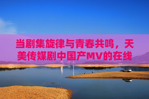 当剧集旋律与青春共鸣,天美传媒剧中国产MV的在线情感共振,剧集旋律与青春共鸣,天美传媒国产MV的情感共振 当剧集旋律与青春共鸣,天美传媒剧中国产MV的在线情感共振,剧集旋律与青春共鸣,天美传媒国产MV的情感共振