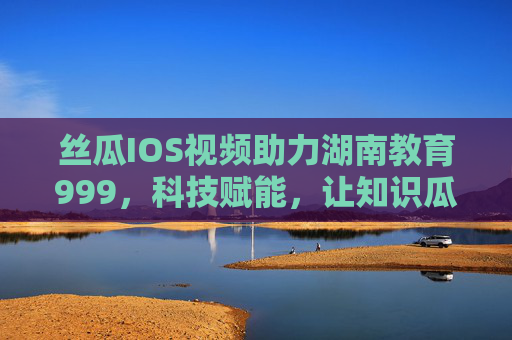 丝瓜IOS视频助力湖南教育999，科技赋能，让知识瓜熟蒂落，丝瓜IOS视频赋能湖南教育999，科技助力知识瓜熟蒂落