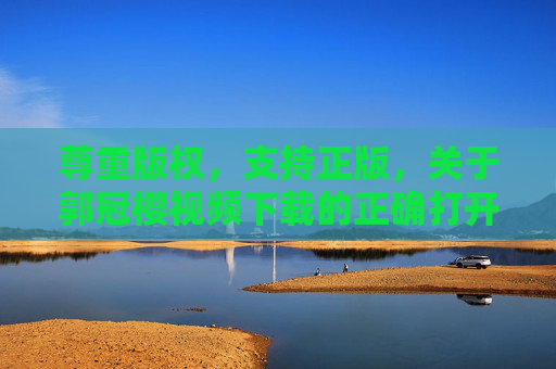 尊重版权，支持正版，关于郭冠樱视频下载的正确打开方式，尊重版权支持正版，郭冠樱视频下载的正确打开方式
