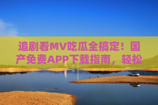 追剧看MV吃瓜全搞定！国产免费APP下载指南，轻松解锁娱乐新姿势，追剧看MV吃瓜全搞定！国产免费APP下载指南