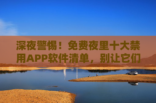 深夜警惕!免费夜里十大禁用APP软件清单,别让它们偷走你的健康与安宁,深夜警惕!免费夜里十大禁用APP清单,别让它们偷走健康与安宁 深夜警惕!免费夜里十大禁用APP软件清单,别让它们偷走你的健康与安宁,深夜警惕!免费夜里十大禁用APP清单,别让它们偷走健康与安宁