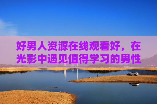 好男人资源在线观看好,在光影中遇见值得学习的男性榜样,光影中的好男人榜样,在线遇见学习典范 好男人资源在线观看好,在光影中遇见值得学习的男性榜样,光影中的好男人榜样,在线遇见学习典范