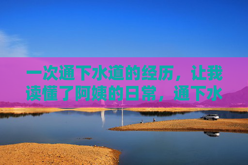 一次通下水道的经历,让我读懂了阿姨的日常,通下水道后,让我读懂阿姨的日常 一次通下水道的经历,让我读懂了阿姨的日常,通下水道后,让我读懂阿姨的日常