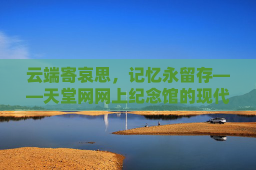 云端寄哀思，记忆永留存——天堂网网上纪念馆的现代传承，云端寄哀思，记忆永存，网上纪念馆的现代传承