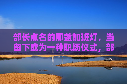 部长点名的那盏加班灯,当留下成为一种职场仪式,部长点名加班灯,留下成职场仪式 部长点名的那盏加班灯,当留下成为一种职场仪式,部长点名加班灯,留下成职场仪式
