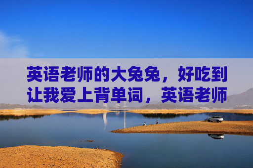 英语老师的大兔兔,好吃到让我爱上背单词,英语老师的大兔兔,好吃到让我爱上背单词 英语老师的大兔兔,好吃到让我爱上背单词,英语老师的大兔兔,好吃到让我爱上背单词