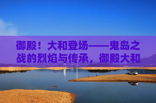 御殿！大和登场——鬼岛之战的烈焰与传承，御殿大和登场，鬼岛之战烈焰与传承
