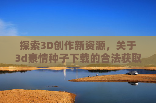 探索3D创作新资源,关于3d豪情种子下载的合法获取指南,3D创作资源,3d豪情种子合法获取指南 探索3D创作新资源,关于3d豪情种子下载的合法获取指南,3D创作资源,3d豪情种子合法获取指南