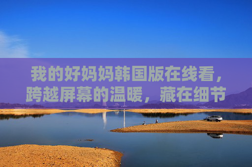 我的好妈妈韩国版在线看,跨越屏幕的温暖,藏在细节里的母爱,韩国版我的好妈妈,藏在细节里的母爱,跨越屏幕的温暖 我的好妈妈韩国版在线看,跨越屏幕的温暖,藏在细节里的母爱,韩国版我的好妈妈,藏在细节里的母爱,跨越屏幕的温暖