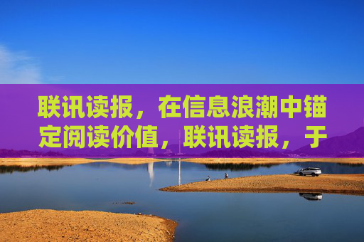 联讯读报,在信息浪潮中锚定阅读价值,联讯读报,于信息浪潮锚定阅读价值 联讯读报,在信息浪潮中锚定阅读价值,联讯读报,于信息浪潮锚定阅读价值
