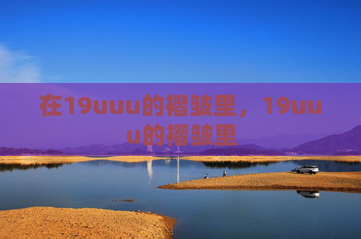 在19uuu的褶皱里,19uuu的褶皱里 在19uuu的褶皱里,19uuu的褶皱里