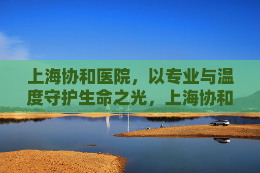 上海协和医院,以专业与温度守护生命之光,上海协和医院,专业与温度守护生命之光 上海协和医院,以专业与温度守护生命之光,上海协和医院,专业与温度守护生命之光