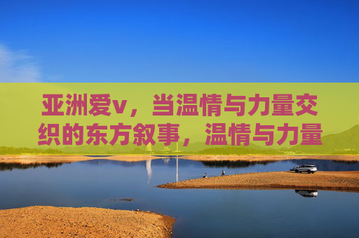 亚洲爱v,当温情与力量交织的东方叙事,温情与力量交织的东方叙事 亚洲爱v,当温情与力量交织的东方叙事,温情与力量交织的东方叙事